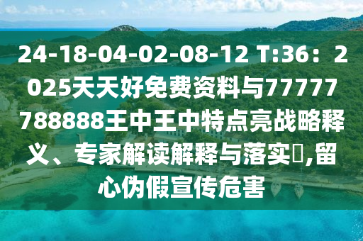 24-18-04-02-08-12 T:36：2025天天好免费资料与77777788888王中王中特点亮战略释义、专家解读解释与落实​,留心伪假宣传危害
