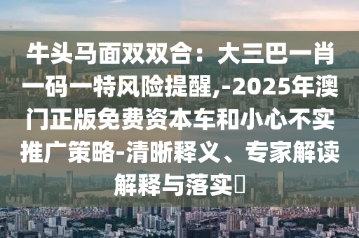 牛头马面双双合：大三巴一肖一码一特风险提醒,-2025年澳门正版免费资本车和小心不实推广策略-清晰释义、专家解读解释与落实​