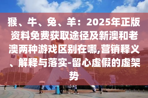 猴、牛、兔、羊：2025年正版资料免费获取途径及新澳和老澳两种游戏区别在哪,营销释义、解释与落实-留心虚假的虚架势