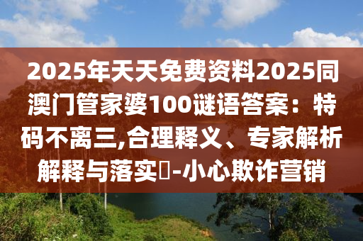 2025年天天免费资料2025同澳门管家婆100谜语答案：特码不离三,合理释义、专家解析解释与落实​-小心欺诈营销