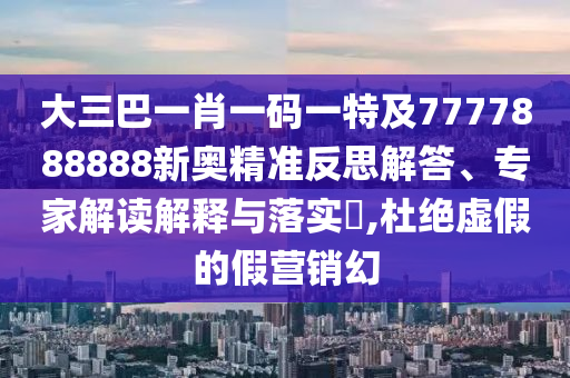 大三巴一肖一码一特及7777888888新奥精准反思解答、专家解读解释与落实​,杜绝虚假的假营销幻