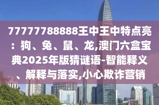 77777788888王中王中特点亮：狗、兔、鼠、龙,澳门六盒宝典2025年版猜谜语-智能释义、解释与落实,小心欺诈营销
