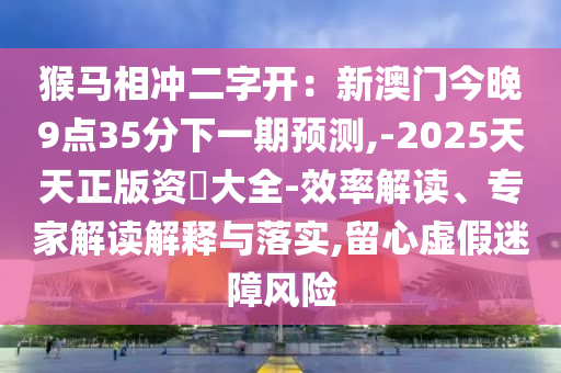 猴马相冲二字开:新澳门今晚9点35分下一期预测,-2025天天正版资枓大全-效率解读、专家解读解释与落实,留心虚假迷障风险