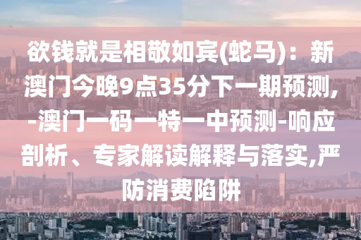 欲钱就是相敬如宾(蛇马):新澳门今晚9点35分下一期预测,-澳门一码一特一中预测-响应剖析、专家解读解释与落实,严防消费陷阱