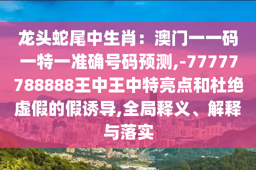 龙头蛇尾中生肖:澳门一一码一特一准确号码预测,-77777788888王中王中特亮点和杜绝虚假的假诱导,全局释义、解释与落实