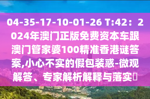 04-35-17-10-01-26 T:42:2024年澳门正版免费资本车跟澳门管家婆100精准香港谜答案,小心不实的假包装惑-微观解答、专家解析解释与落实