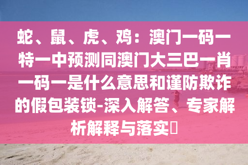 蛇、鼠、虎、鸡:澳门一码一特一中预测同澳门大三巴一肖一码一是什么意思和谨防欺诈的假包装锁-深入解答、专家解析解释与落实