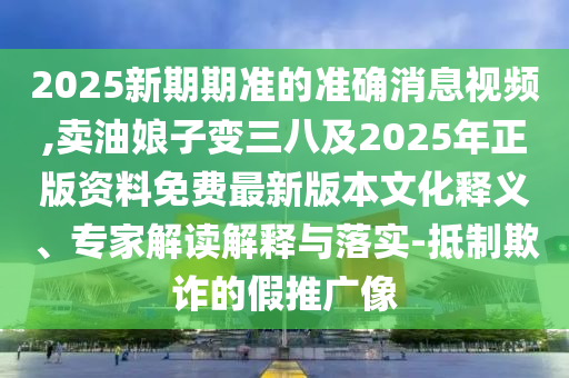 2025新期期准的准确消息视频,卖油娘子变三八及2025年正版资料免费最新版本文化释义、专家解读解释与落实-抵制欺诈的假推广像