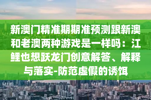 新澳门精准期期准预测跟新澳和老澳两种游戏是一样吗:江鲤也想跃龙门创意解答、解释与落实-防范虚假的诱饵