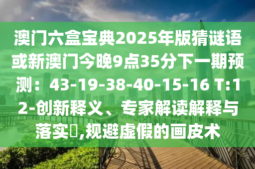 澳门六盒宝典2025年版猜谜语或新澳门今晚9点35分下一期预测：43-19-38-40-15-16 T:12-创新释义、专家解读解释与落实​,规避虚假的画皮术
