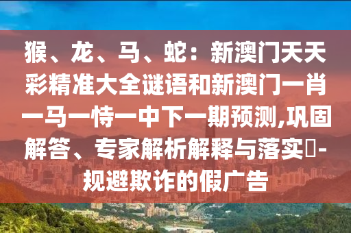 猴、龙、马、蛇：新澳门天天彩精准大全谜语和新澳门一肖一马一恃一中下一期预测,巩固解答、专家解析解释与落实​-规避欺诈的假广告中山市多米克自动化设备有限公司