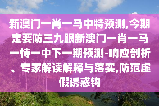 新澳门一肖一马中特预测,今期定要防三九跟新澳门一肖一马一恃一中下一期预测-响应剖析、专家解读解释与落实,防范虚假诱惑钩