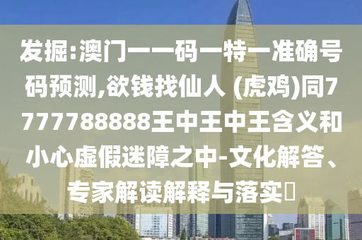 发掘:澳门一一码一特一准确号码预测,欲钱找仙人 (虎鸡)同7777788888王中王中王含义和小心虚假迷障之中-文化解答、专家解读解释与落实