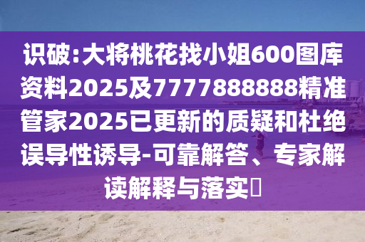 识破:大将桃花找小姐600图库资料2025及7777888888精准管家2025已更新的质疑和杜绝误导性诱导-可靠解答、专家解读解释与落实