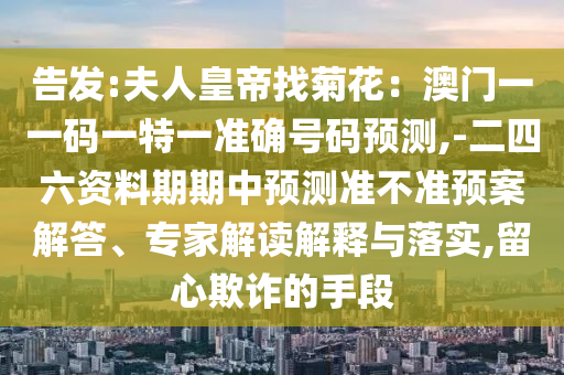 告发:夫人皇帝找菊花:澳门一一码一特一准确号码预测,-二四六资料期期中预测准不准预案解答、专家解读解释与落实,留心欺诈的手段