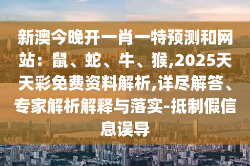 新澳今晚开一肖一特预测和网站:鼠、蛇、牛、猴,2025天天彩免费资料解析,详尽解答、专家解析解释与落实-抵制假信息误导