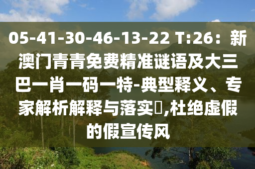 05-41-30-46-13-22 T:26:新澳门青青免费精准谜语及大三巴一肖一码一特-典型释义、专家解析解释与落实,杜绝虚假的假宣传风