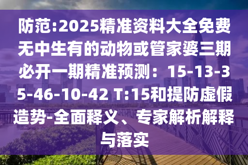 防范:2025精准资料大全免费无中生有的动物或管家婆三期必开一期精准预测:15-13-35-46-10-42 T:15和提防虚假造势-全面释义、专家解析解释与落实