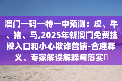 澳门一码一特一中预测:虎、牛、猪、马,2025年新澳门免费挂牌入口和小心欺诈营销-合理释义、专家解读解释与落实