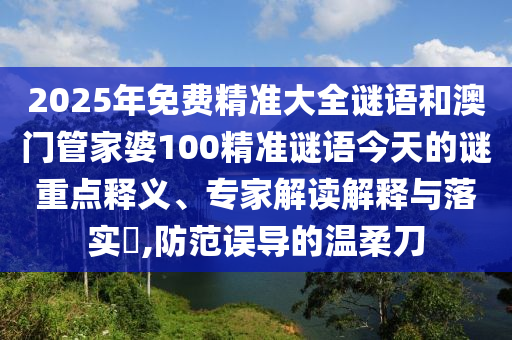 2025年免费精准大全谜语和澳门管家婆100精准谜语今天的谜重点释义、专家解读解释与落实,防范误导的温柔刀