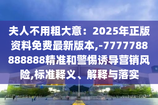 夫人不用粗大意:2025年正版资料免费最新版本,-7777788888888精准和警惕诱导营销风险,标准释义、解释与落实