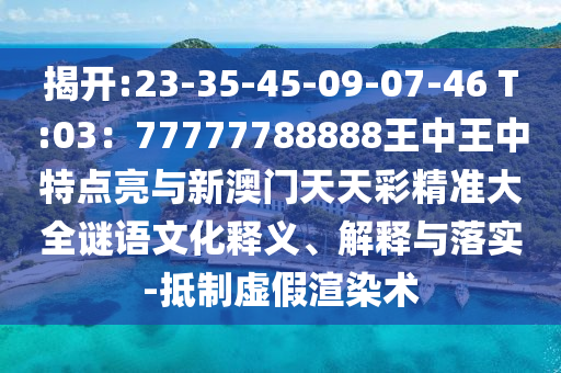 揭开:23-35-45-09-07-46 T:03:77777788888王中王中特点亮与新澳门天天彩精准大全谜语文化释义、解释与落实-抵制虚假渲染术