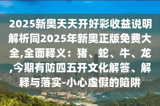 2025新奥天天开好彩收益说明解析同2025年新奥正版免费大全,全面释义:猪、蛇、牛、龙,今期有防四五开文化解答、解释与落实-小心虚假的陷阱